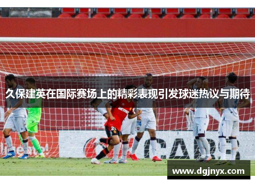 久保建英在国际赛场上的精彩表现引发球迷热议与期待
