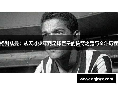 格列兹曼：从天才少年到足球巨星的传奇之路与奋斗历程