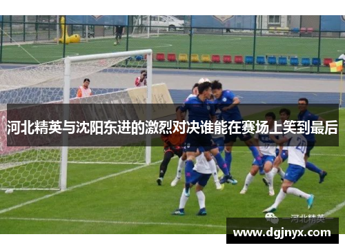 河北精英与沈阳东进的激烈对决谁能在赛场上笑到最后