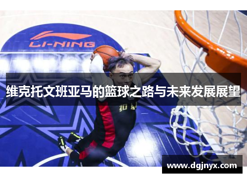 维克托文班亚马的篮球之路与未来发展展望