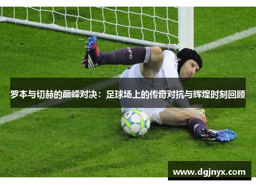 罗本与切赫的巅峰对决：足球场上的传奇对抗与辉煌时刻回顾